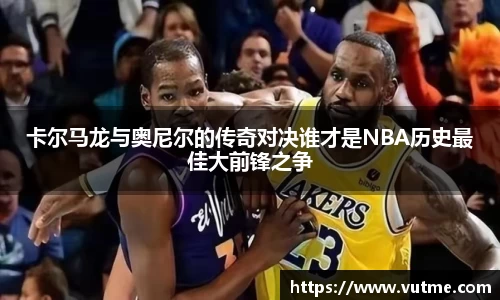 卡尔马龙与奥尼尔的传奇对决谁才是NBA历史最佳大前锋之争